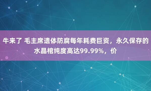 牛来了 毛主席遗体防腐每年耗费巨资，永久保存的水晶棺纯度高达99.99%，价