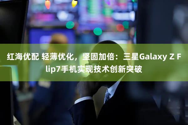 红海优配 轻薄优化，坚固加倍：三星Galaxy Z Flip7手机实现技术创新突破