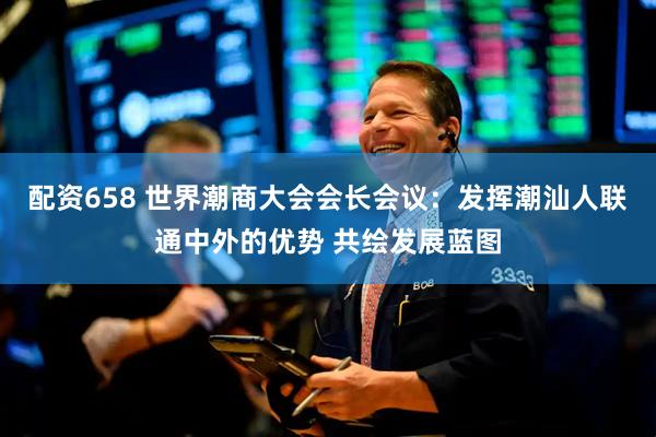 配资658 世界潮商大会会长会议：发挥潮汕人联通中外的优势 共绘发展蓝图