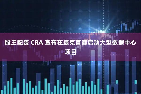股王配资 CRA 宣布在捷克首都启动大型数据中心项目