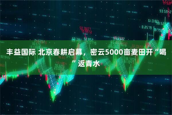 丰益国际 北京春耕启幕，密云5000亩麦田开“喝”返青水