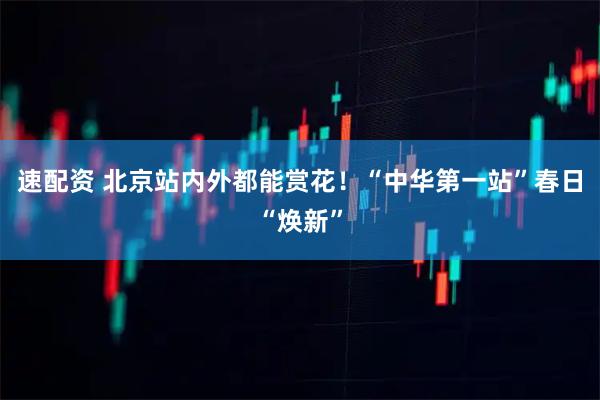 速配资 北京站内外都能赏花！“中华第一站”春日“焕新”