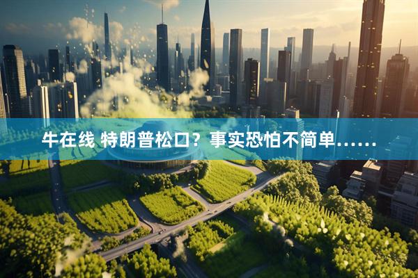 牛在线 特朗普松口？事实恐怕不简单……