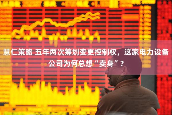 慧仁策略 五年两次筹划变更控制权，这家电力设备公司为何总想“卖身”？