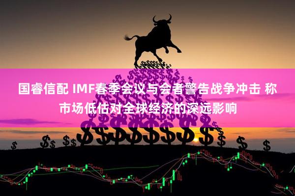 国睿信配 IMF春季会议与会者警告战争冲击 称市场低估对全球经济的深远影响
