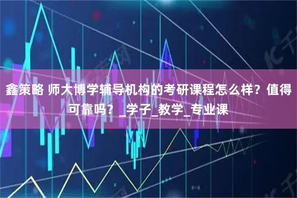 鑫策略 师大博学辅导机构的考研课程怎么样？值得可靠吗？_学子_教学_专业课