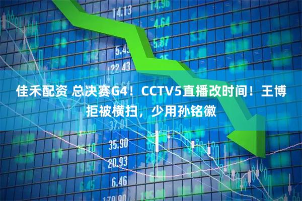 佳禾配资 总决赛G4！CCTV5直播改时间！王博拒被横扫，少用孙铭徽