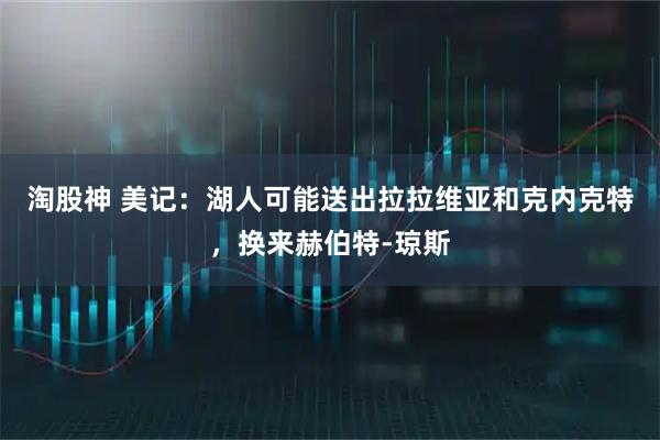 淘股神 美记：湖人可能送出拉拉维亚和克内克特，换来赫伯特-琼斯