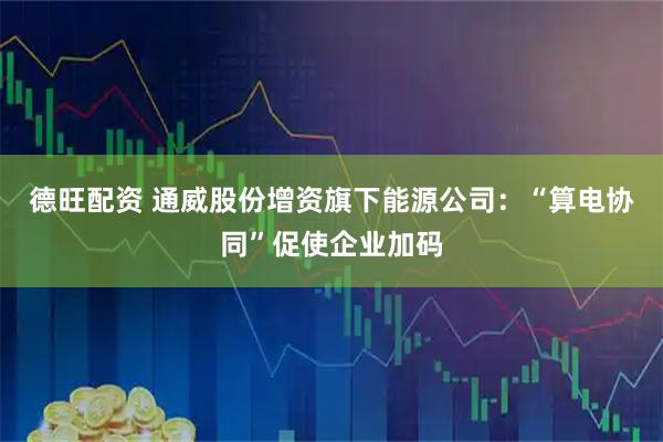 德旺配资 通威股份增资旗下能源公司：“算电协同”促使企业加码