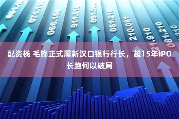 配资栈 毛锋正式履新汉口银行行长，超15年IPO长跑何以破局