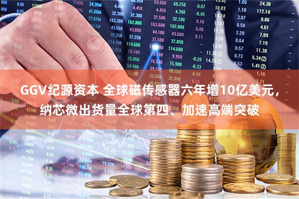 GGV纪源资本 全球磁传感器六年增10亿美元，纳芯微出货量全球第四、加速高端突破