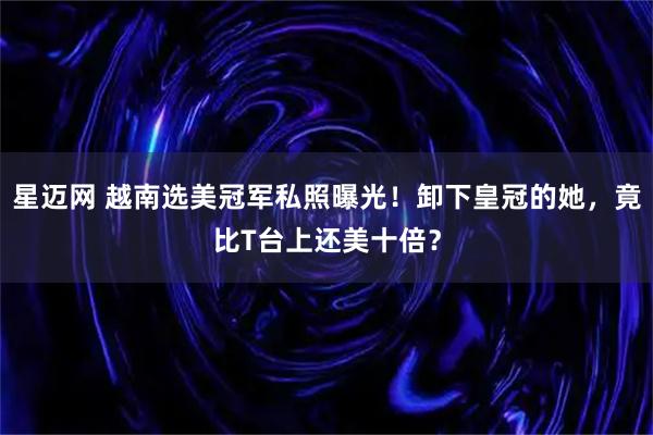 星迈网 越南选美冠军私照曝光！卸下皇冠的她，竟比T台上还美十倍？