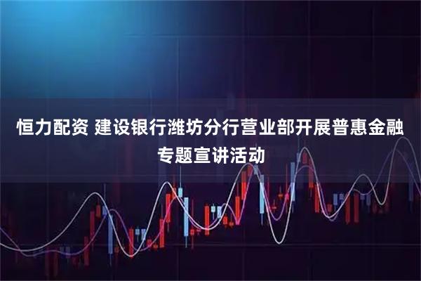 恒力配资 建设银行潍坊分行营业部开展普惠金融专题宣讲活动